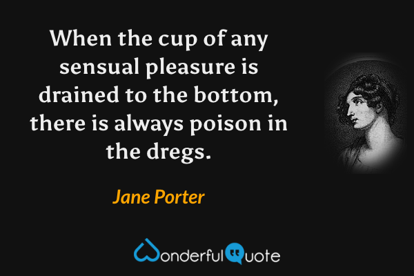 When the cup of any sensual pleasure is drained to the bottom, there is always poison in the dregs. - Jane Porter quote.