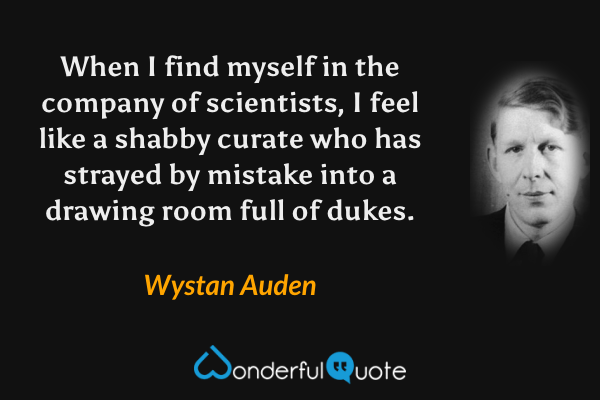 When I find myself in the company of scientists, I feel like a shabby curate who has strayed by mistake into a drawing room full of dukes. - Wystan Auden quote.