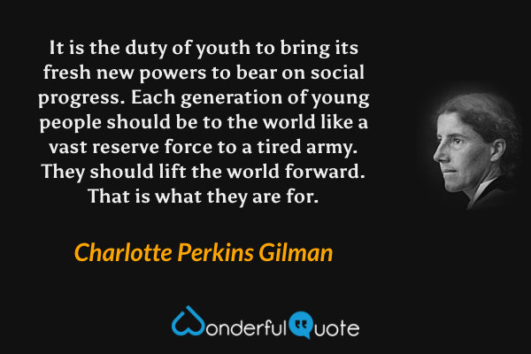 It is the duty of youth to bring its fresh new powers to bear on social progress. Each generation of young people should be to the world like a vast reserve force to a tired army. They should lift the world forward. That is what they are for. - Charlotte Perkins Gilman quote.