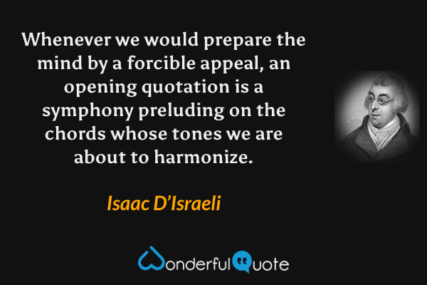 Whenever we would prepare the mind by a forcible appeal, an opening quotation is a symphony preluding on the chords whose tones we are about to harmonize. - Isaac D’Israeli quote.