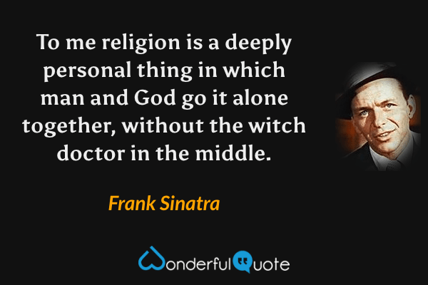 To me religion is a deeply personal thing in which man and God go it alone together, without the witch doctor in the middle. - Frank Sinatra quote.