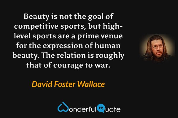Beauty is not the goal of competitive sports, but high-level sports are a prime venue for the expression of human beauty. The relation is roughly that of courage to war. - David Foster Wallace quote.