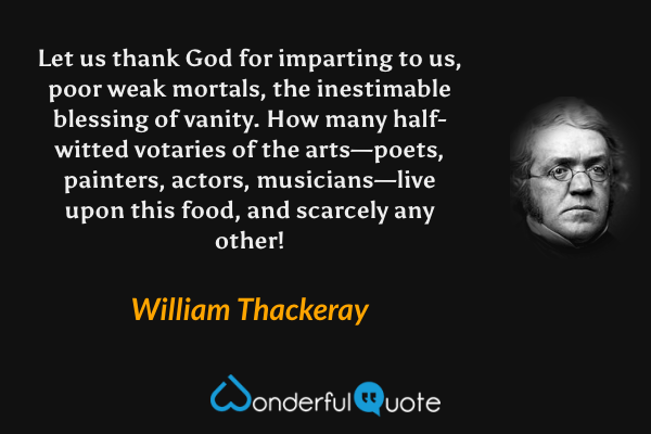 Let us thank God for imparting to us, poor weak mortals, the inestimable blessing of vanity.  How many half-witted votaries of the arts—poets, painters, actors, musicians—live upon this food, and scarcely any other! - William Thackeray quote.