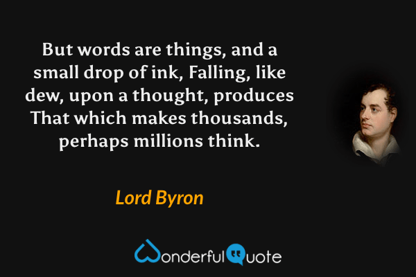 But words are things, and a small drop of ink,
Falling, like dew, upon a thought, produces
That which makes thousands, perhaps millions think. - Lord Byron quote.