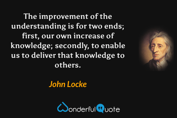 The improvement of the understanding is for two ends; first, our own increase of knowledge; secondly, to enable us to deliver that knowledge to others. - John Locke quote.