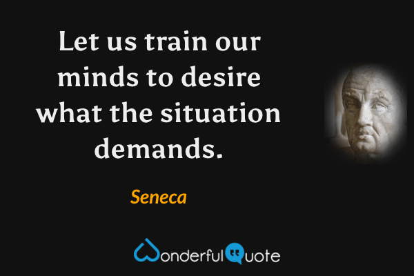 Let us train our minds to desire what the situation demands. - Seneca quote.