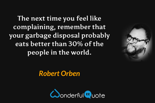 The next time you feel like complaining, remember that your garbage disposal probably eats better than 30% of the people in the world. - Robert Orben quote.