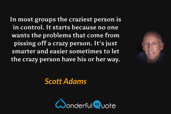 In most groups the craziest person is in control. It starts because no one wants the problems that come from pissing off a crazy person. It's just smarter and easier sometimes to let the crazy person have his or her way. - Scott Adams quote.