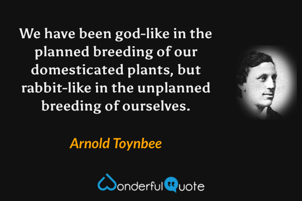 We have been god-like in the planned breeding of our domesticated plants, but rabbit-like in the unplanned breeding of ourselves. - Arnold Toynbee quote.