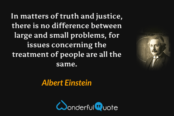 In matters of truth and justice, there is no difference between large and small problems, for issues concerning the treatment of people are all the same. - Albert Einstein quote.