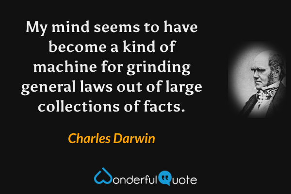 My mind seems to have become a kind of machine for grinding general laws out of large collections of facts. - Charles Darwin quote.