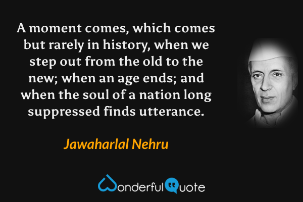 A moment comes, which comes but rarely in history, when we step out from the old to the new; when an age ends; and when the soul of a nation long suppressed finds utterance. - Jawaharlal Nehru quote.