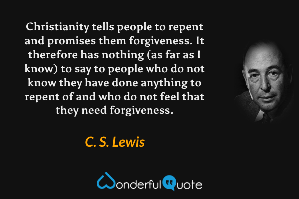Christianity tells people to repent and promises them forgiveness. It therefore has nothing (as far as I know) to say to people who do not know they have done anything to repent of and who do not feel that they need forgiveness. - C. S. Lewis quote.