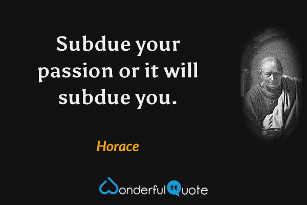 Subdue your passion or it will subdue you. - Horace quote.