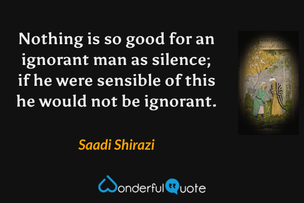 Nothing is so good for an ignorant man as silence; if he were sensible of this he would not be ignorant. - Saadi Shirazi quote.