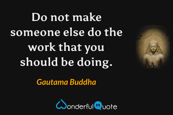 Do not make someone else do the work that you should be doing. - Gautama Buddha quote.