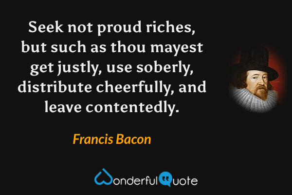 Seek not proud riches, but such as thou mayest get justly, use soberly, distribute cheerfully, and leave contentedly. - Francis Bacon quote.