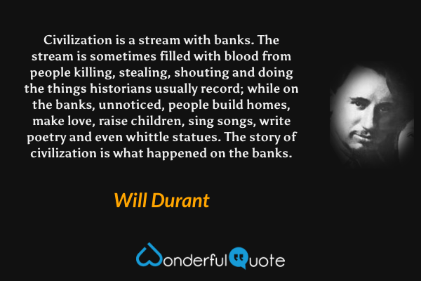 Civilization is a stream with banks. The stream is sometimes filled with blood from people killing, stealing, shouting and doing the things historians usually record; while on the banks, unnoticed, people build homes, make love, raise children, sing songs, write poetry and even whittle statues. The story of civilization is what happened on the banks. - Will Durant quote.