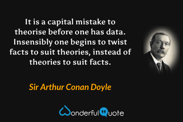 It is a capital mistake to theorise before one has data. Insensibly one begins to twist facts to suit theories, instead of theories to suit facts. - Sir Arthur Conan Doyle quote.