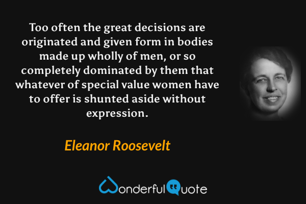 Too often the great decisions are originated and given form in bodies made up wholly of men, or so completely dominated by them that whatever of special value women have to offer is shunted aside without expression. - Eleanor Roosevelt quote.