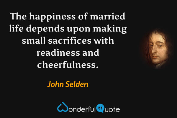 The happiness of married life depends upon making small sacrifices with readiness and cheerfulness. - John Selden quote.
