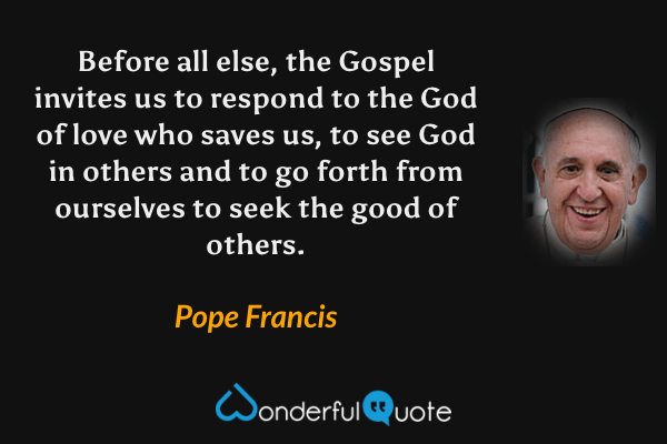 Before all else, the Gospel invites us to respond to the God of love who saves us, to see God in others and to go forth from ourselves to seek the good of others. - Pope Francis quote.