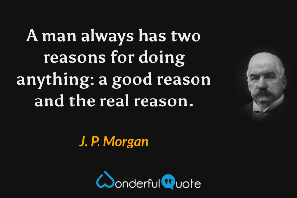 A man always has two reasons for doing anything: a good reason and the real reason. - J. P. Morgan quote.