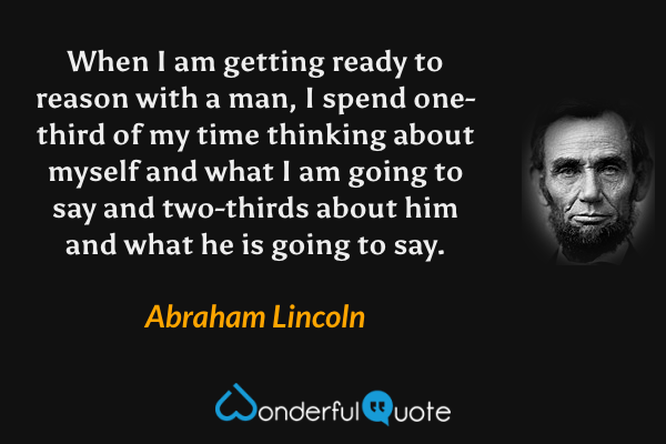 When I am getting ready to reason with a man, I spend one-third of my time thinking about myself and what I am going to say and two-thirds about him and what he is going to say. - Abraham Lincoln quote.