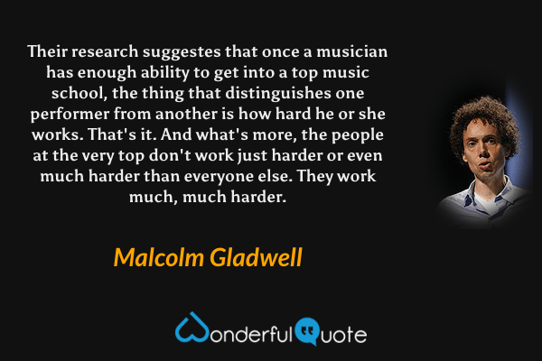 Their research suggestes that once a musician has enough ability to get into a top music school, the thing that distinguishes one performer from another is how hard he or she works. That's it. And what's more, the people at the very top don't work just harder or even much harder than everyone else. They work much, much harder. - Malcolm Gladwell quote.