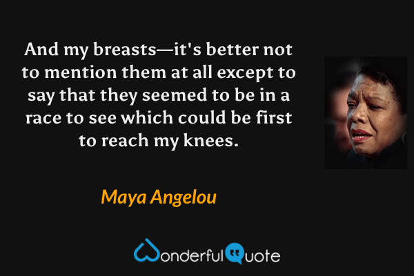 And my breasts—it's better not to mention them at all except to say that they seemed to be in a race to see which could be first to reach my knees. - Maya Angelou quote.
