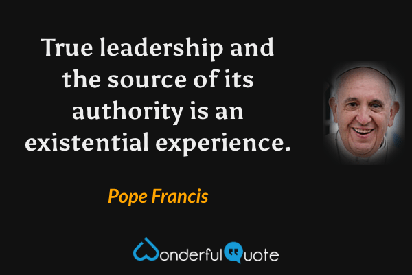 True leadership and the source of its authority is an existential experience. - Pope Francis quote.