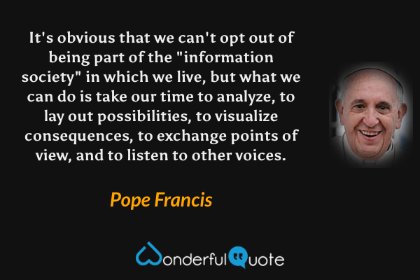 It's obvious that we can't opt out of being part of the "information society" in which we live, but what we can do is take our time to analyze, to lay out possibilities, to visualize consequences, to exchange points of view, and to listen to other voices. - Pope Francis quote.