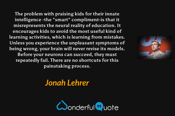 The problem with praising kids for their innate intelligence -the "smart" compliment-is that it misrepresents the neural reality of education. It encourages kids to avoid the most useful kind of learning activities, which is learning from mistakes. Unless you experience the unpleasant symptoms of being wrong, your brain will never revise its models. Before your neurons can succeed, they must repeatedly fail. There are no shortcuts for this painstaking process. - Jonah Lehrer quote.