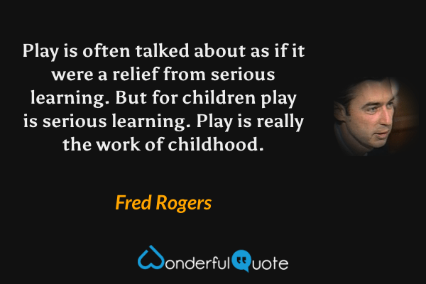Play is often talked about as if it were a relief from serious learning. But for children play is serious learning. Play is really the work of childhood. - Fred Rogers quote.