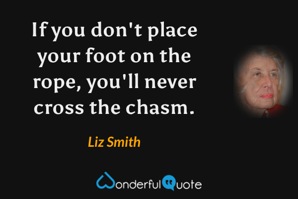 If you don't place your foot on the rope, you'll never cross the chasm. - Liz Smith quote.