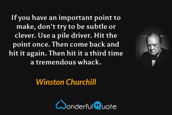 If you have an important point to make, don't try to be subtle or clever. Use a pile driver. Hit the point once. Then come back and hit it again. Then hit it a third time a tremendous whack. - Winston Churchill quote.