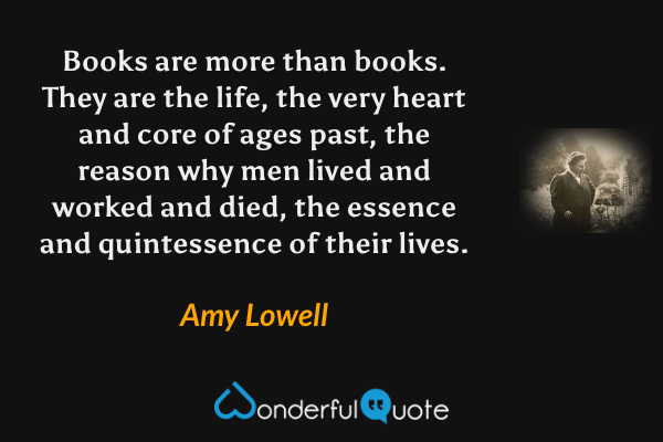 Books are more than books. They are the life, the very heart and core of ages past, the reason why men lived and worked and died, the essence and quintessence of their lives. - Amy Lowell quote.