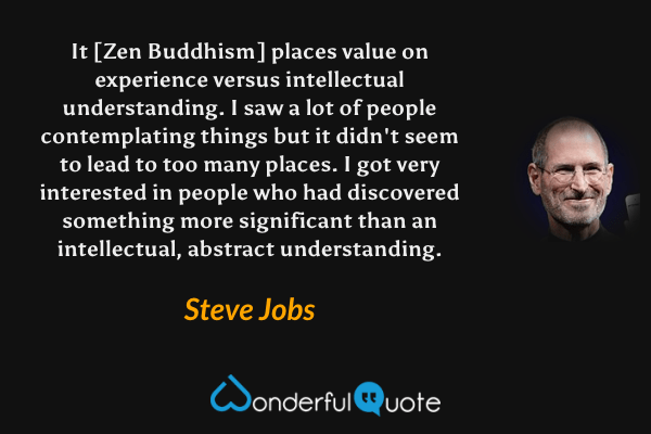 It [Zen Buddhism] places value on experience versus intellectual understanding. I saw a lot of people contemplating things but it didn't seem to lead to too many places. I got very interested in people who had discovered something more significant than an intellectual, abstract understanding. - Steve Jobs quote.