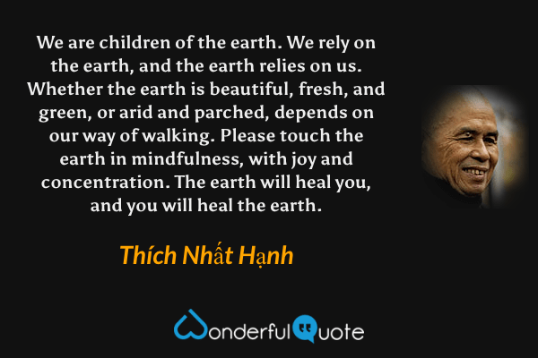 We are children of the earth. We rely on the earth, and the earth relies on us. Whether the earth is beautiful, fresh, and green, or arid and parched, depends on our way of walking. Please touch the earth in mindfulness, with joy and concentration. The earth will heal you, and you will heal the earth. - Thích Nhất Hạnh quote.