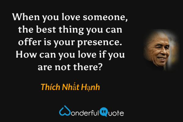 When you love someone, the best thing you can offer is your presence. How can you love if you are not there? - Thích Nhất Hạnh quote.