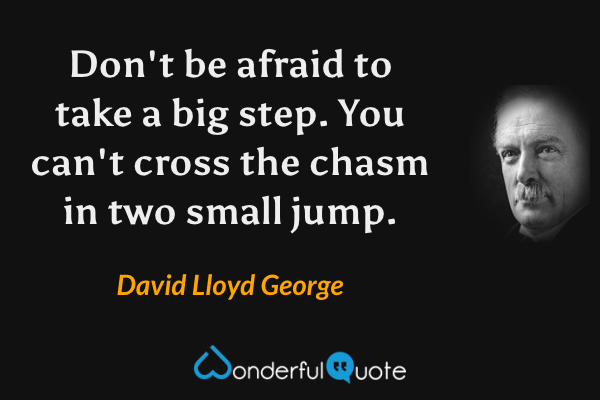Don't be afraid to take a big step. You can't cross the chasm in two small jump. - David Lloyd George quote.