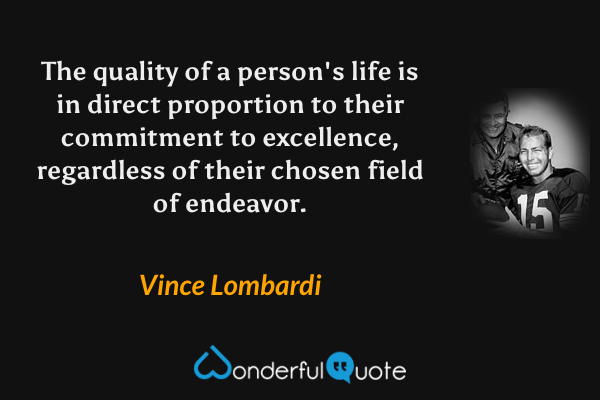 The quality of a person's life is in direct proportion to their commitment to excellence, regardless of their chosen field of endeavor. - Vince Lombardi quote.