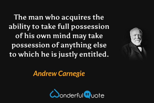 The man who acquires the ability to take full possession of his own mind may take possession of anything else to which he is justly entitled. - Andrew Carnegie quote.