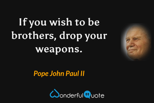 If you wish to be brothers, drop your weapons. - Pope John Paul II quote.