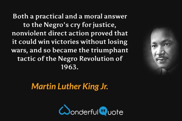 Both a practical and a moral answer to the Negro's cry for justice, nonviolent direct action proved that it could win victories without losing wars, and so became the triumphant tactic of the Negro Revolution of 1963. - Martin Luther King Jr. quote.