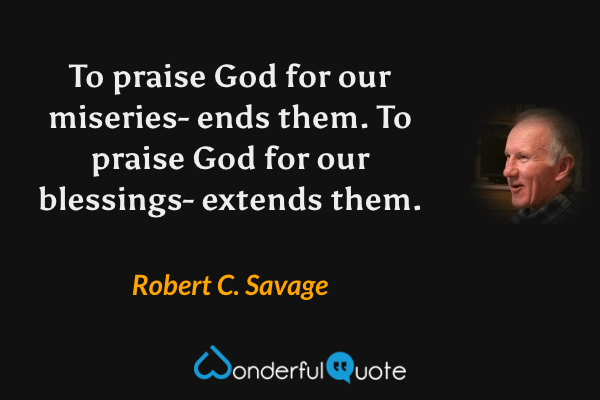To praise God for our miseries- ends them. To praise God for our blessings- extends them. - Robert C. Savage quote.