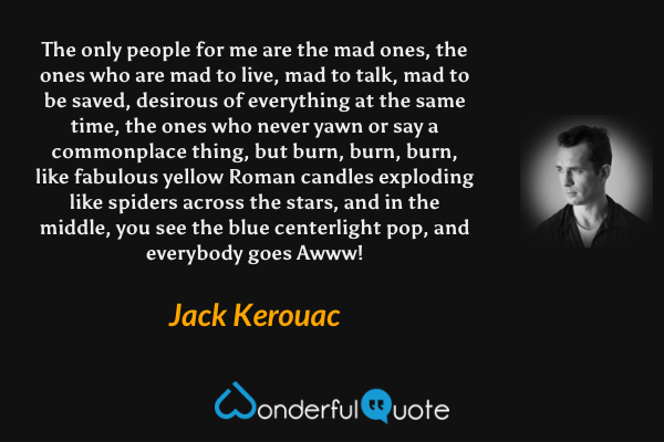 The only people for me are the mad ones, the ones who are mad to live, mad to talk, mad to be saved, desirous of everything at the same time, the ones who never yawn or say a commonplace thing, but burn, burn, burn, like fabulous yellow Roman candles exploding like spiders across the stars, and in the middle, you see the blue centerlight pop, and everybody goes Awww! - Jack Kerouac quote.