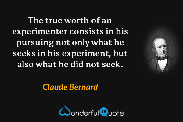 The true worth of an experimenter consists in his pursuing not only what he seeks in his experiment, but also what he did not seek. - Claude Bernard quote.