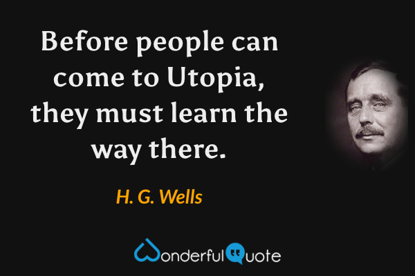 Before people can come to Utopia, they must learn the way there. - H. G. Wells quote.