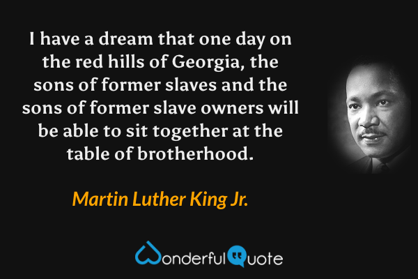 I have a dream that one day on the red hills of Georgia, the sons of former slaves and the sons of former slave owners will be able to sit together at the table of brotherhood. - Martin Luther King Jr. quote.